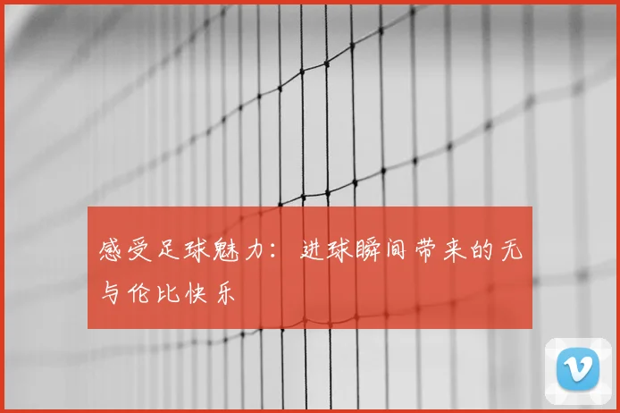 感受足球魅力：进球瞬间带来的无与伦比快乐