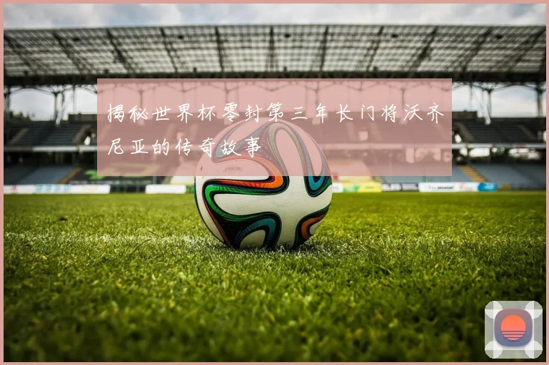 揭秘世界杯零封第三年长门将沃齐尼亚的传奇故事