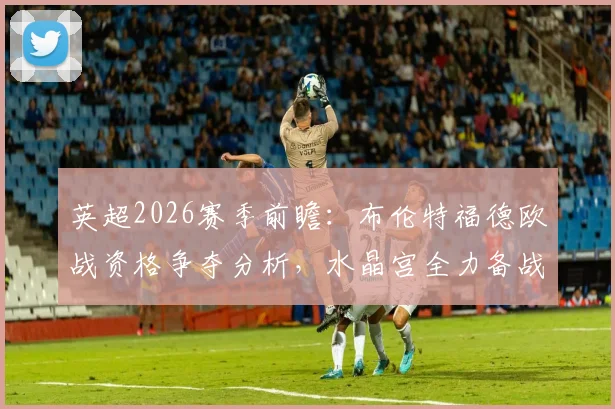 英超2026赛季前瞻：布伦特福德欧战资格争夺分析，水晶宫全力备战欧协联赛事动态解读