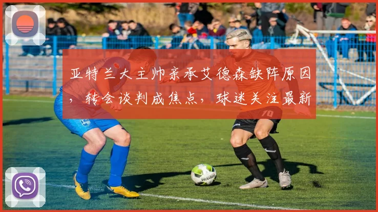 亚特兰大主帅亲承艾德森缺阵原因，转会谈判成焦点，球迷关注最新动态