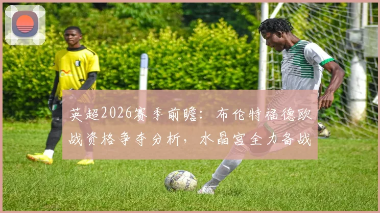 英超2026赛季前瞻：布伦特福德欧战资格争夺分析，水晶宫全力备战欧协联赛事动态解读