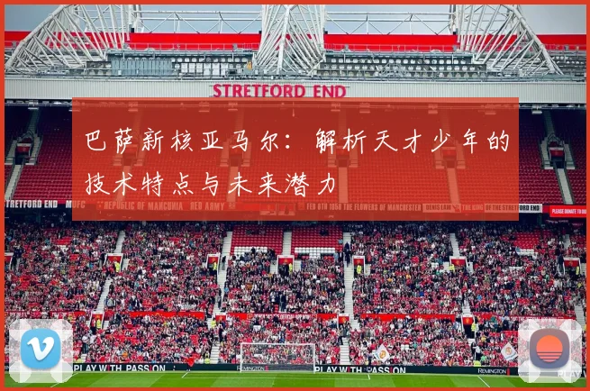 巴萨新核亚马尔：解析天才少年的技术特点与未来潜力