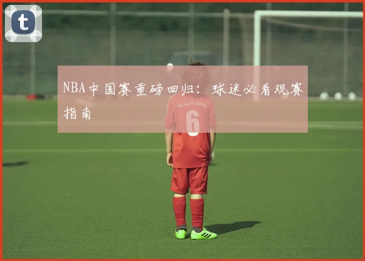 NBA中国赛重磅回归：球迷必看观赛指南