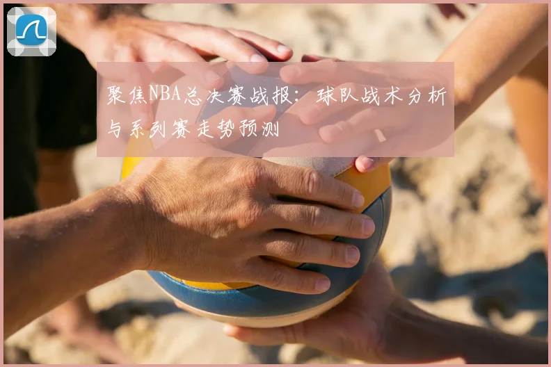 聚焦NBA总决赛战报：球队战术分析与系列赛走势预测