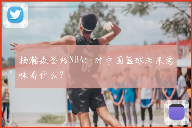 杨瀚森签约NBA：对中国篮球未来意味着什么？