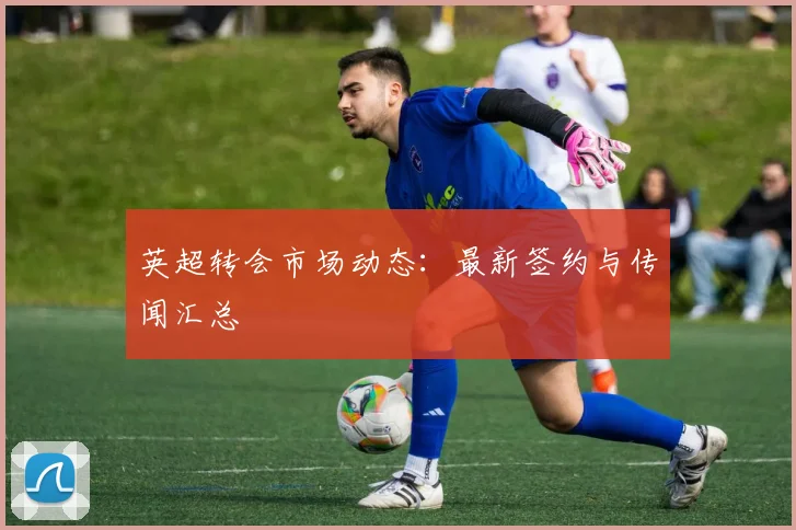 英超转会市场动态：最新签约与传闻汇总