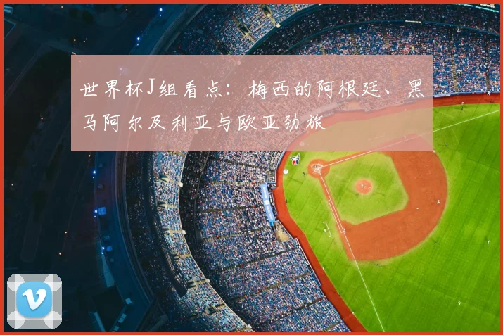 世界杯J组看点:梅西的阿根廷、黑马阿尔及利亚与欧亚劲旅