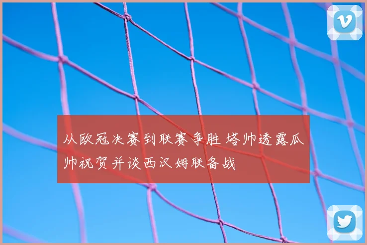 从欧冠决赛到联赛争胜 塔帅透露瓜帅祝贺并谈西汉姆联备战