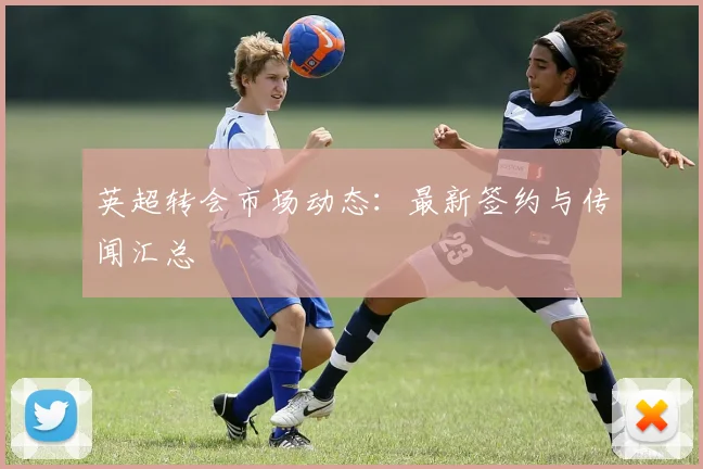 英超转会市场动态：最新签约与传闻汇总