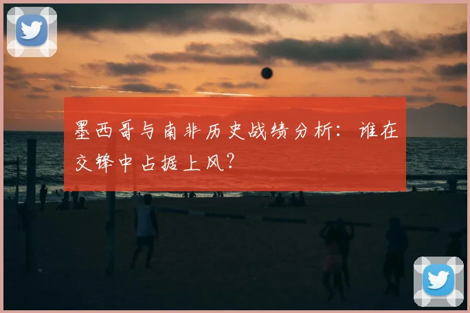 墨西哥与南非历史战绩分析：谁在交锋中占据上风？