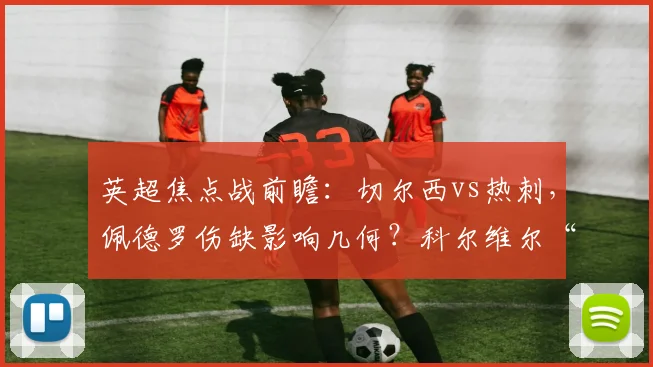 英超焦点战前瞻：切尔西vs热刺，佩德罗伤缺影响几何？科尔维尔“负荷管理”详解