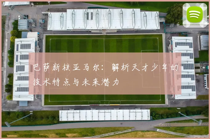 巴萨新核亚马尔：解析天才少年的技术特点与未来潜力