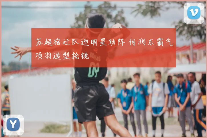 苏超宿迁队迎明星助阵 何润东霸气项羽造型抢镜
