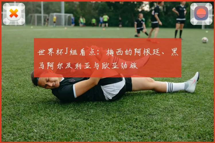 世界杯J组看点：梅西的阿根廷、黑马阿尔及利亚与欧亚劲旅