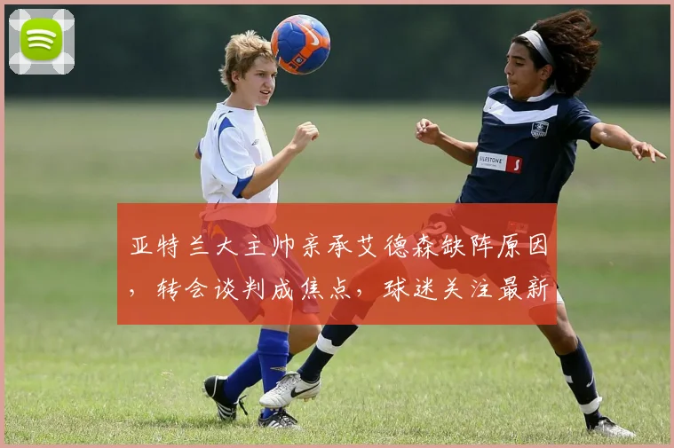亚特兰大主帅亲承艾德森缺阵原因，转会谈判成焦点，球迷关注最新动态