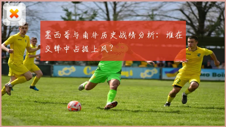 墨西哥与南非历史战绩分析：谁在交锋中占据上风？