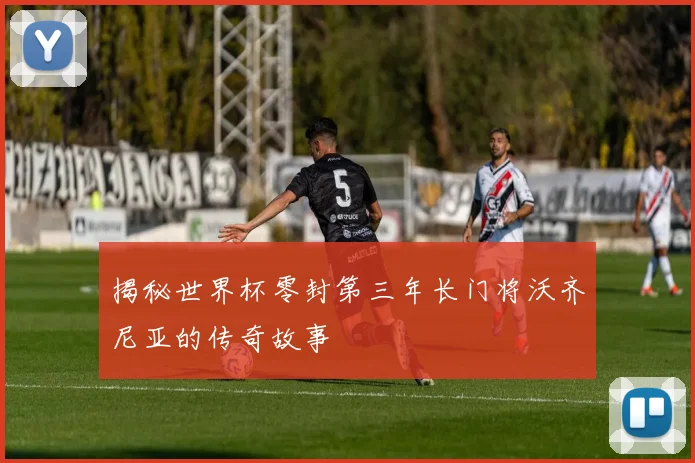 揭秘世界杯零封第三年长门将沃齐尼亚的传奇故事