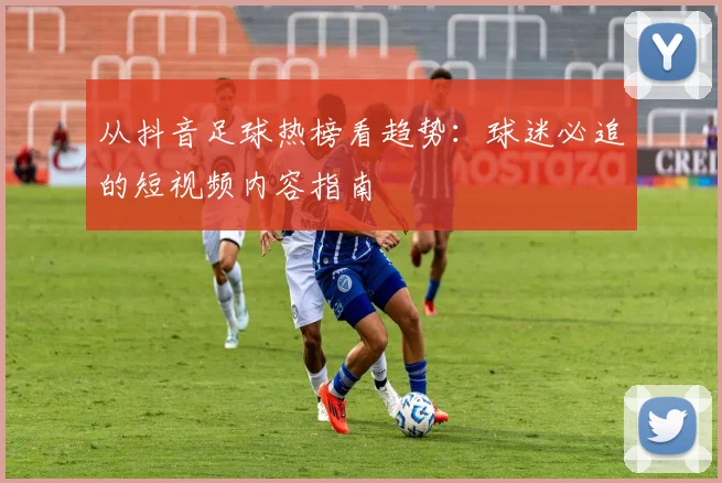 从抖音足球热榜看趋势：球迷必追的短视频内容指南