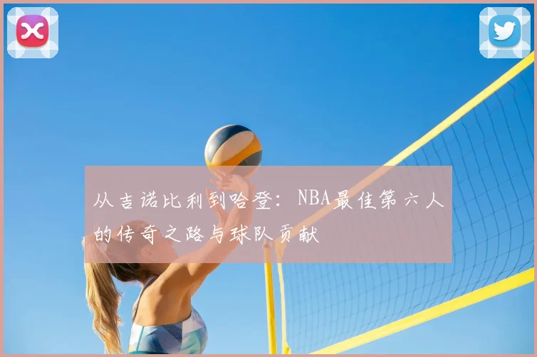 从吉诺比利到哈登：NBA最佳第六人的传奇之路与球队贡献